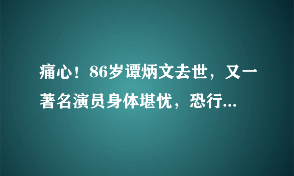 痛心！86岁谭炳文去世，又一著名演员身体堪忧，恐行将就木？