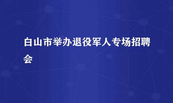 白山市举办退役军人专场招聘会