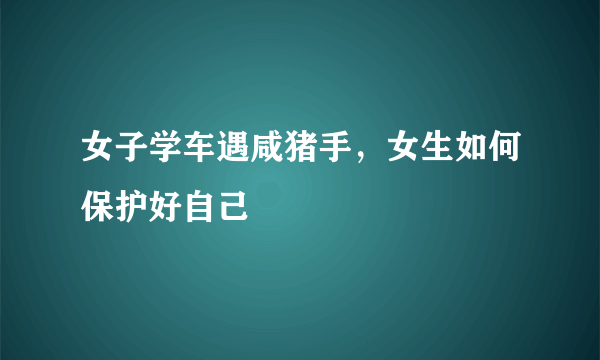 女子学车遇咸猪手，女生如何保护好自己