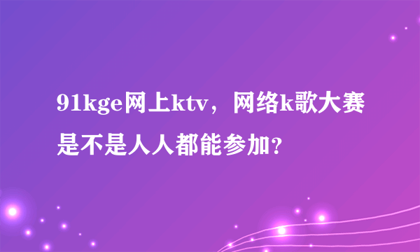 91kge网上ktv，网络k歌大赛是不是人人都能参加？