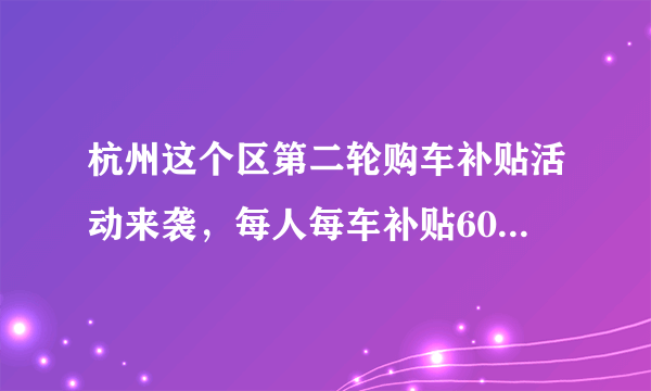 杭州这个区第二轮购车补贴活动来袭，每人每车补贴6000元，不限上牌地区