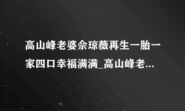 高山峰老婆佘琼薇再生一胎一家四口幸福满满_高山峰老婆佘琼薇_飞外网