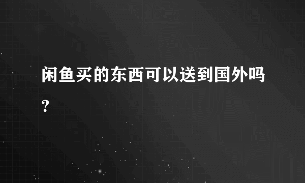 闲鱼买的东西可以送到国外吗？