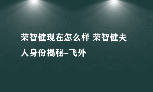 荣智健现在怎么样 荣智健夫人身份揭秘-飞外