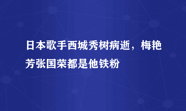 日本歌手西城秀树病逝，梅艳芳张国荣都是他铁粉