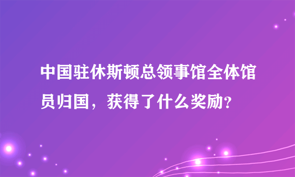 中国驻休斯顿总领事馆全体馆员归国，获得了什么奖励？