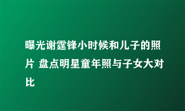 曝光谢霆锋小时候和儿子的照片 盘点明星童年照与子女大对比