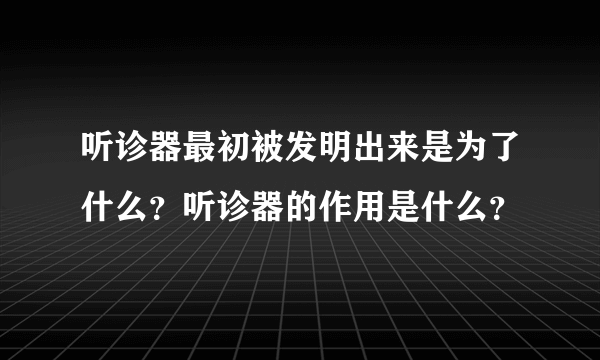 听诊器最初被发明出来是为了什么？听诊器的作用是什么？