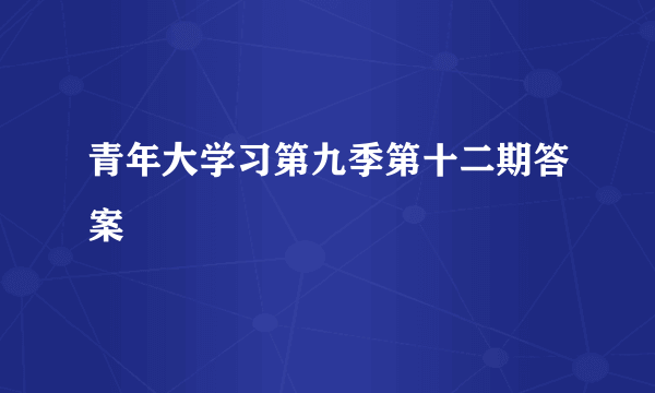 青年大学习第九季第十二期答案