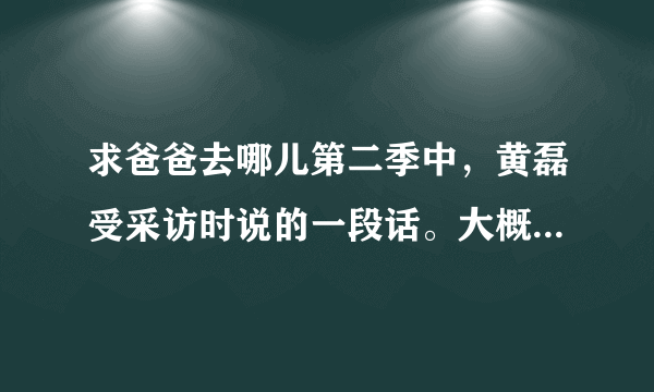 求爸爸去哪儿第二季中，黄磊受采访时说的一段话。大概是关于幸福的。求解！