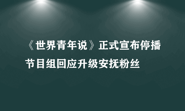 《世界青年说》正式宣布停播节目组回应升级安抚粉丝