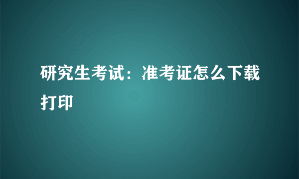 研究生考试：准考证怎么下载打印