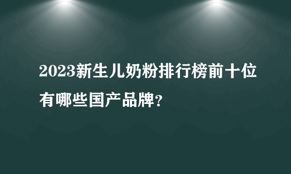 2023新生儿奶粉排行榜前十位有哪些国产品牌？