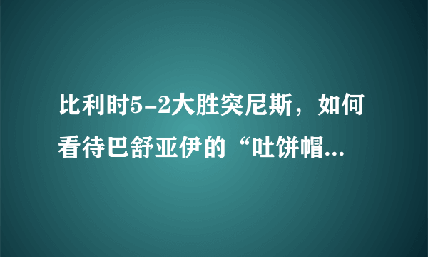 比利时5-2大胜突尼斯，如何看待巴舒亚伊的“吐饼帽子戏法”？