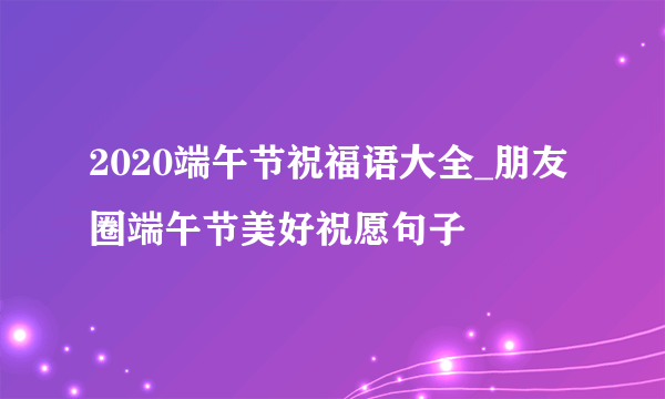 2020端午节祝福语大全_朋友圈端午节美好祝愿句子