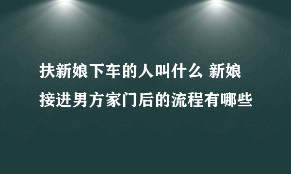 扶新娘下车的人叫什么 新娘接进男方家门后的流程有哪些