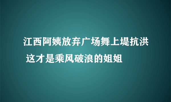 江西阿姨放弃广场舞上堤抗洪 这才是乘风破浪的姐姐