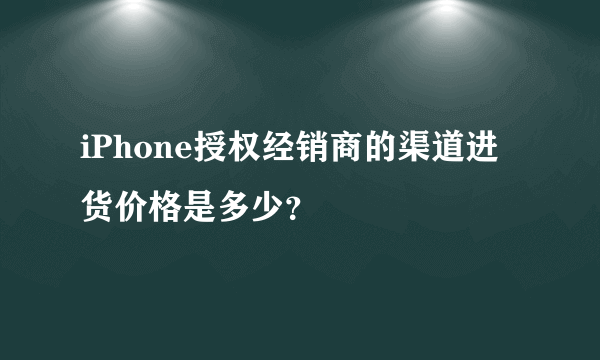 iPhone授权经销商的渠道进货价格是多少？