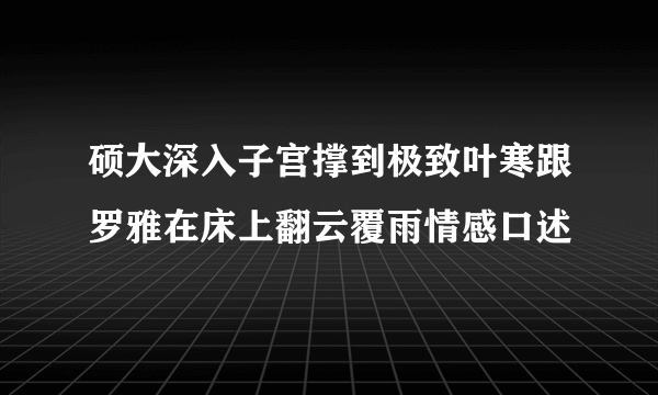 硕大深入子宫撑到极致叶寒跟罗雅在床上翻云覆雨情感口述