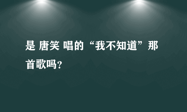 是 唐笑 唱的“我不知道”那首歌吗？