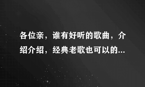 各位亲，谁有好听的歌曲，介绍介绍，经典老歌也可以的？流行的，伤感的，DJ的