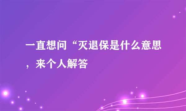 一直想问“灭退保是什么意思，来个人解答