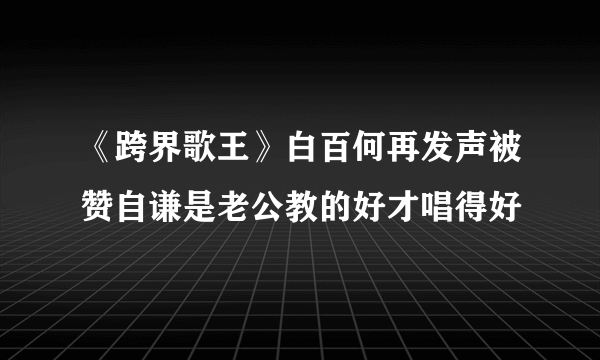 《跨界歌王》白百何再发声被赞自谦是老公教的好才唱得好