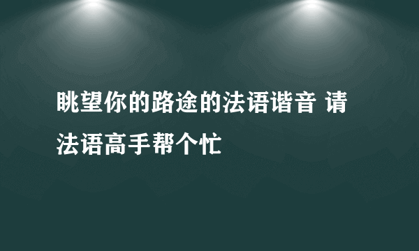 眺望你的路途的法语谐音 请法语高手帮个忙