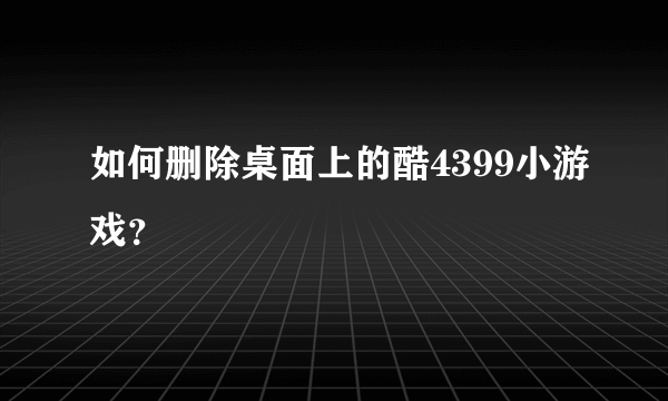 如何删除桌面上的酷4399小游戏？