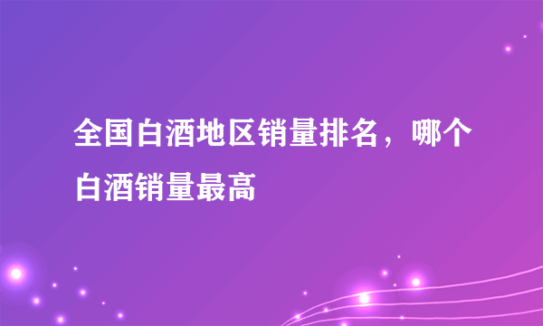 全国白酒地区销量排名，哪个白酒销量最高