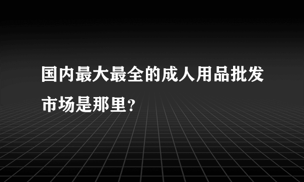 国内最大最全的成人用品批发市场是那里？