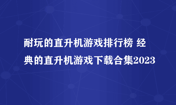 耐玩的直升机游戏排行榜 经典的直升机游戏下载合集2023