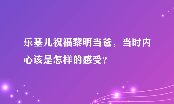 乐基儿祝福黎明当爸，当时内心该是怎样的感受？