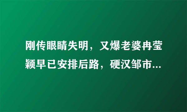 刚传眼睛失明，又爆老婆冉莹颖早已安排后路，硬汉邹市明怎么了？