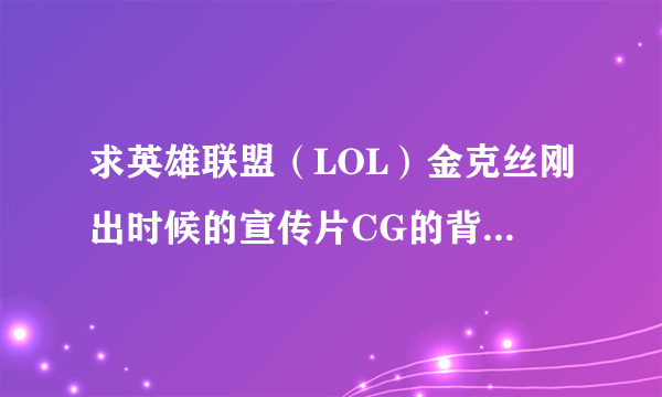 求英雄联盟（LOL）金克丝刚出时候的宣传片CG的背景音乐（BGM）