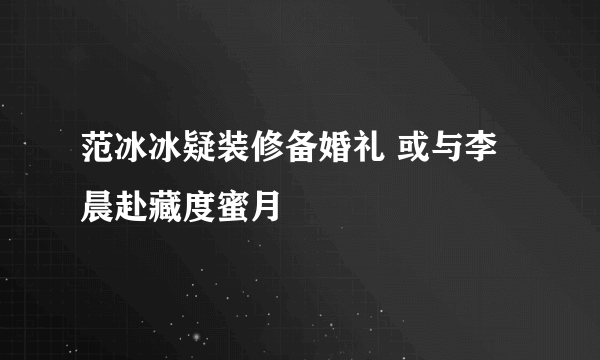 范冰冰疑装修备婚礼 或与李晨赴藏度蜜月