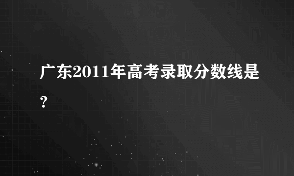 广东2011年高考录取分数线是？