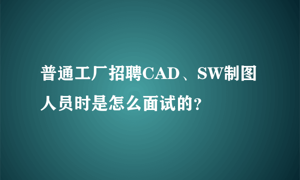 普通工厂招聘CAD、SW制图人员时是怎么面试的？