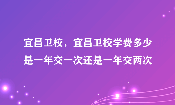 宜昌卫校，宜昌卫校学费多少是一年交一次还是一年交两次