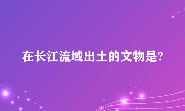 在长江流域出土的文物是?