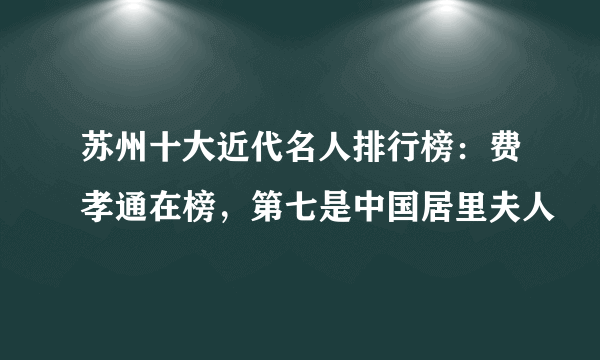 苏州十大近代名人排行榜：费孝通在榜，第七是中国居里夫人