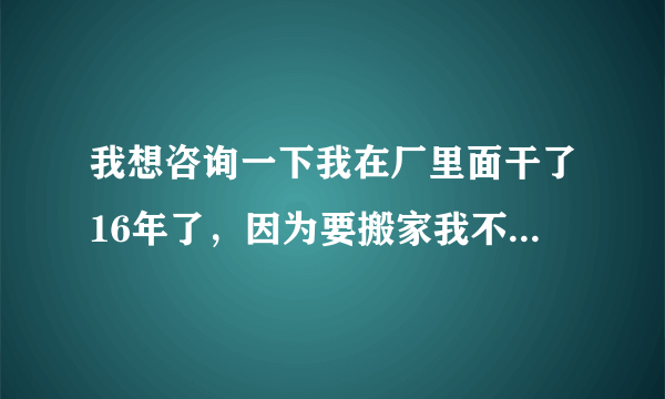 我想咨询一下我在厂里面干了16年了，因为要搬家我不想去了公司能补偿吗