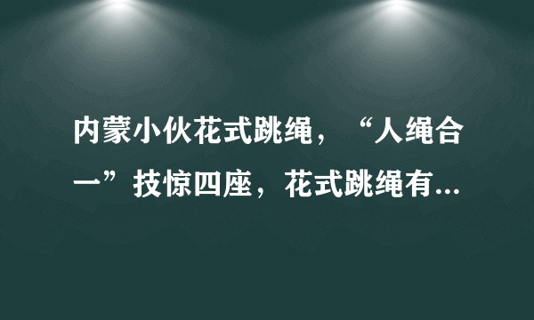 内蒙小伙花式跳绳，“人绳合一”技惊四座，花式跳绳有哪些技巧？