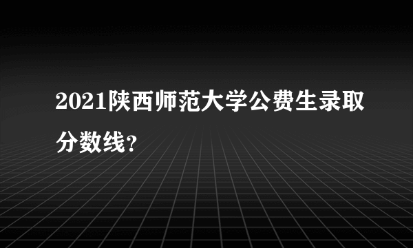 2021陕西师范大学公费生录取分数线？