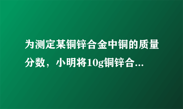 为测定某铜锌合金中铜的质量分数，小明将10g铜锌合金投入到63.7g稀硫酸中，