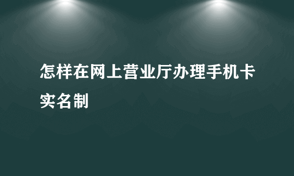 怎样在网上营业厅办理手机卡实名制