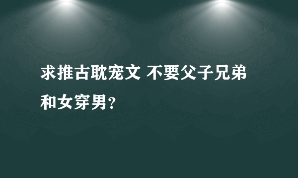 求推古耽宠文 不要父子兄弟和女穿男？