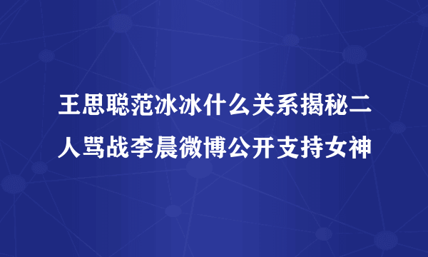 王思聪范冰冰什么关系揭秘二人骂战李晨微博公开支持女神