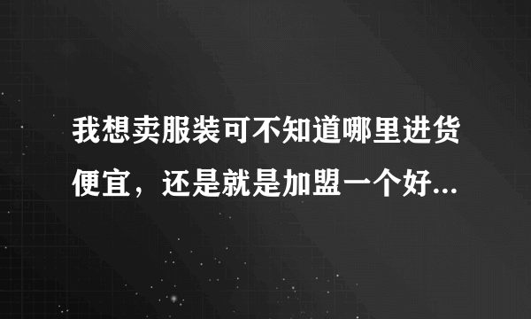 我想卖服装可不知道哪里进货便宜，还是就是加盟一个好还是自己进货好啊？