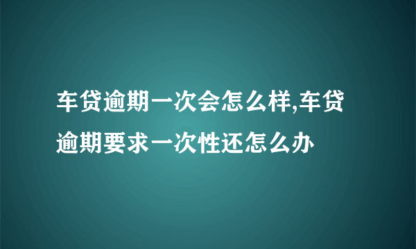 车贷逾期一次会怎么样,车贷逾期要求一次性还怎么办